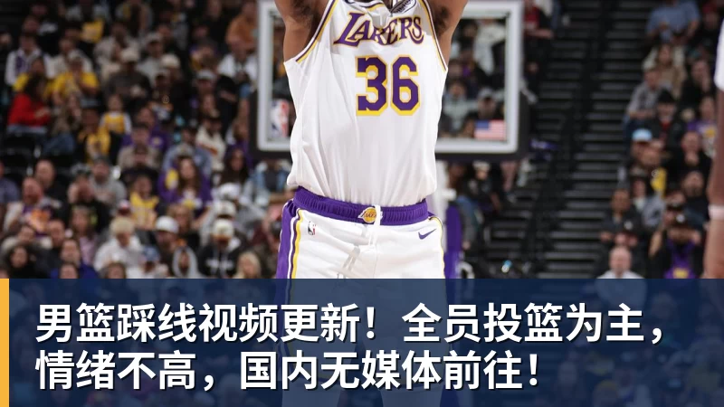 男篮踩线视频更新！全员投篮为主，情绪不高，国内无媒体前往！