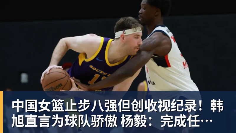 中国女篮止步八强但创收视纪录！韩旭直言为球队骄傲 杨毅：完成任务了