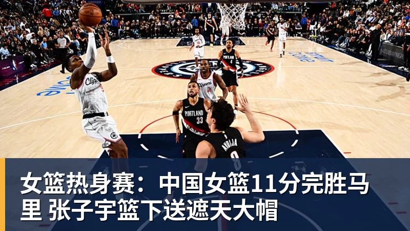 女篮热身赛：中国女篮11分完胜马里 张子宇篮下送遮天大帽